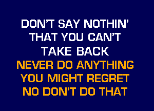 DON'T SAY NOTHIN'
THAT YOU CANT
TAKE BACK
NEVER DO ANYTHING
YOU MIGHT REGRET
N0 DON'T DO THAT