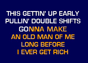 THIS GETI'IN' UP EARLY
PULLIM DOUBLE SHIFTS
GONNA MAKE
AN OLD MAN OF ME
LONG BEFORE
I EVER GET RICH