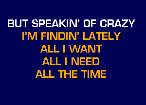 BUT SPEAKIN' 0F CRAZY
I'M FINDIM LATELY
ALL I WANT
ALL I NEED
ALL THE TIME