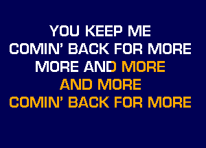 YOU KEEP ME
COMIM BACK FOR MORE
MORE AND MORE
AND MORE
COMIM BACK FOR MORE
