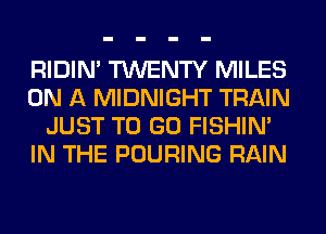 RIDIN' TWENTY MILES
ON A MIDNIGHT TRAIN
JUST TO GO FISHIN'
IN THE POURING RAIN