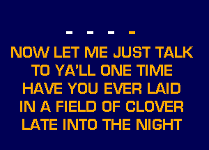 NOW LET ME JUST TALK
TO YA'LL ONE TIME
HAVE YOU EVER LAID
IN A FIELD OF CLOVER
LATE INTO THE NIGHT