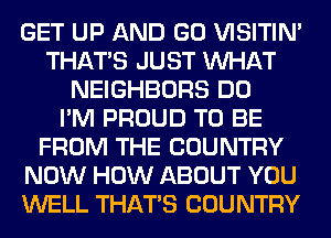 GET UP AND GO VISITIM
THAT'S JUST WHAT
NEIGHBORS DO
I'M PROUD TO BE
FROM THE COUNTRY
NOW HOW ABOUT YOU
WELL THAT'S COUNTRY