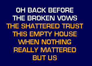 0H BACK BEFORE
THE BROKEN VOWS
THE SHATI'ERED TRUST
THIS EMPTY HOUSE
WHEN NOTHING
REALLY MATTERED
BUT US