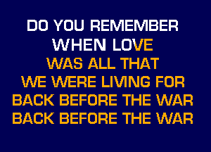 DO YOU REMEMBER

WHEN LOVE
WAS ALL THAT
WE WERE LIVING FOR
BACK BEFORE THE WAR
BACK BEFORE THE WAR