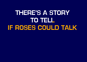 THERE'S A STORY
TO TELL
IF ROSES COULD TALK