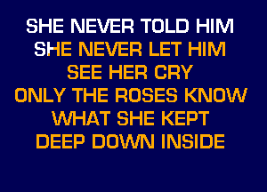SHE NEVER TOLD HIM
SHE NEVER LET HIM
SEE HER CRY
ONLY THE ROSES KNOW
WHAT SHE KEPT
DEEP DOWN INSIDE