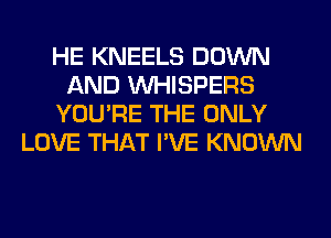 HE KNEELS DOWN
AND VVHISPERS
YOU'RE THE ONLY
LOVE THAT I'VE KNOWN