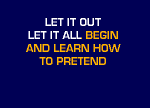 LET IT OUT
LET IT ALL BEGIN
AND LEARN HOW

TO PRETEND