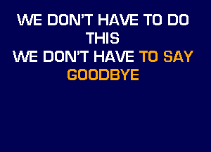 WE DON'T HAVE TO DO
THIS
WE DON'T HAVE TO SAY
GOODBYE