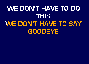 WE DON'T HAVE TO DO
THIS
WE DON'T HAVE TO SAY
GOODBYE