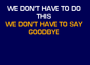 WE DON'T HAVE TO DO
THIS
WE DON'T HAVE TO SAY
GOODBYE