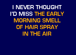 I NEVER THOUGHT
I'D MISS THE EARLY
MORNING SMELL
OF HAIR SPRAY
IN THE AIR