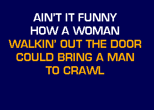 AIN'T IT FUNNY
HOW A WOMAN
WALKIM OUT THE DOOR
COULD BRING A MAN
T0 CRAWL