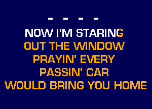 NOW I'M STARING
OUT THE WINDOW
PRAYIN' EVERY
PASSIN' CAR
WOULD BRING YOU HOME