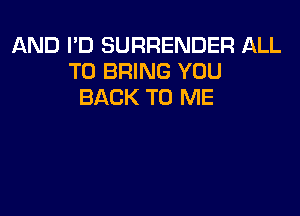 AND I'D SURRENDER ALL
TO BRING YOU
BACK TO ME