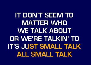 IT DDMT SEEM TO
MATTER WHO
WE TALK ABOUT
0R WE'RE TALKIN' T0
IT'S JUST SMALL TALK
ALL SMALL TALK