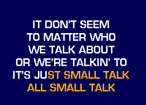 IT DON'T SEEM
TO MATTER WHO
WE TALK ABOUT
0R WE'RE TALKIN' T0
IT'S JUST SMALL TALK
ALL SMALL TALK