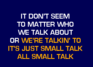 IT DON'T SEEM
TO MATTER WHO
WE TALK ABOUT
0R WE'RE TALKIN' T0
IT'S JUST SMALL TALK
ALL SMALL TALK