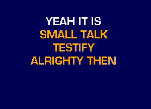 YEAH IT IS
SMALL TALK
TESTIFY

ALRIGHTY THEN