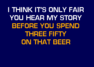 I THINK ITS ONLY FAIR
YOU HEAR MY STORY
BEFORE YOU SPEND
THREE FIFTY
ON THAT BEER