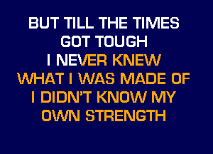 BUT TILL THE TIMES
GOT TOUGH
I NEVER KNEW
INHAT I WAS MADE OF
I DIDN'T KNOW MY
OWN STRENGTH