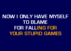 NOW I ONLY HAVE MYSELF
TU BLAME
FOR FALLING FOR
YOUR STUPID GAMES