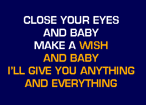 CLOSE YOUR EYES
AND BABY
MAKE A WISH
AND BABY
I'LL GIVE YOU ANYTHING
AND EVERYTHING