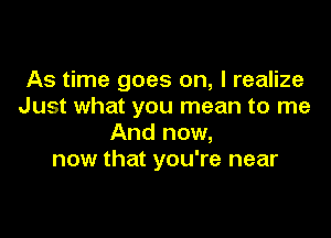 As time goes on, I realize
Just what you mean to me

And now,
now that you're near