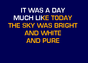 IT WAS A DAY
MUCH LIKE TODAY
THE SKY WAS BRIGHT
AND WHITE
AND PURE