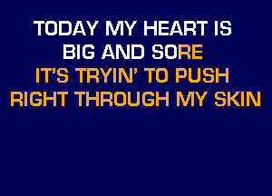 TODAY MY HEART IS
BIG AND SURE
ITS TRYIN' T0 PUSH
RIGHT THROUGH MY SKIN