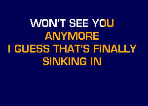 WON'T SEE YOU
ANYMORE
I GUESS THATS FINALLY

SINKING IN