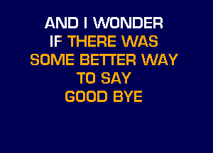 AND I WONDER
IF THERE WAS
SOME BETTER WAY

TO SAY
GOOD BYE