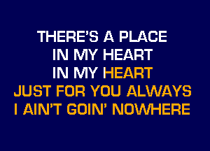 THERE'S A PLACE
IN MY HEART
IN MY HEART
JUST FOR YOU ALWAYS
I AIN'T GOIN' NOUVHERE