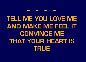 TELL ME YOU LOVE ME
AND MAKE ME FEEL IT
CONVINCE ME
THAT YOUR HEART IS
TRUE