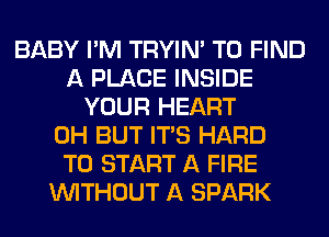 BABY I'M TRYIN' TO FIND
A PLACE INSIDE
YOUR HEART
0H BUT ITS HARD
TO START A FIRE
WITHOUT A SPARK