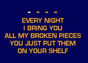 EVERY NIGHT
I BRING YOU
ALL MY BROKEN PIECES
YOU JUST PUT THEM
ON YOUR SHELF