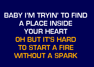 BABY I'M TRYIN' TO FIND
A PLACE INSIDE
YOUR HEART
0H BUT ITS HARD
TO START A FIRE
WITHOUT A SPARK