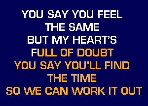 YOU SAY YOU FEEL
THE SAME
BUT MY HEARTS
FULL OF DOUBT
YOU SAY YOU'LL FIND
THE TIME
80 WE CAN WORK IT OUT