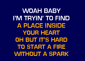 WOAH BABY
I'M TRYIN' TO FIND

A PLACE INSIDE
YOUR HEART
0H BUT IT'S HARD
TO START A FIRE

VUITHOUT A SPARK l