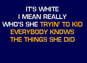 ITS WHITE
I MEAN REALLY
WHO'S SHE TRYIN' T0 KID
EVERYBODY KNOWS
THE THINGS SHE DID