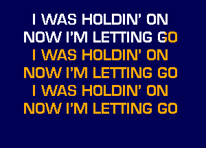 I WAS HOLDIN' 0N
NOW IIM LE'I'I'ING GO
I WAS HOLDIN' 0N
NOW I'M LE'I'I'ING GO
I WAS HOLDIN' 0N
NOW I'M LETTING GO