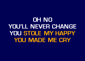 OH NO
YOU'LL NEVER CHANGE
YOU STOLE MY HAPPY
YOU MADE ME CRY