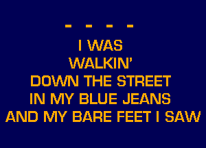 I WAS
WALKIM
DOWN THE STREET
IN MY BLUE JEANS
AND MY BARE FEET I SAW