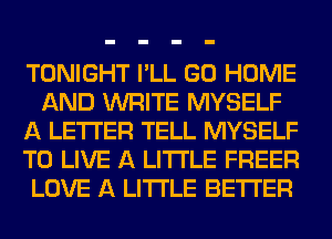 TONIGHT I'LL GO HOME
AND WRITE MYSELF
A LETTER TELL MYSELF
TO LIVE A LITTLE FREER
LOVE A LITTLE BETTER