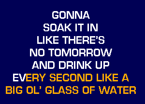 GONNA
SOAK IT IN
LIKE THERE'S
N0 TOMORROW
AND DRINK UP
EVERY SECOND LIKE A
BIG OL' GLASS OF WATER