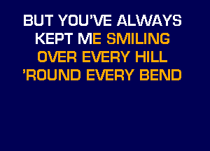BUT YOU'VE ALWAYS
KEPT ME SMILING
OVER EVERY HILL

'ROUND EVERY BEND
