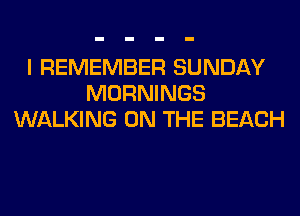 I REMEMBER SUNDAY
MORNINGS
WALKING ON THE BEACH