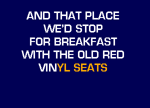 AND THAT PLACE
WE'D STOP
FOR BREAKFAST
WTH THE OLD RED
VINYL SEATS