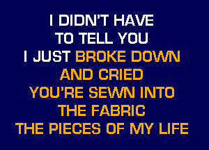 I DIDN'T HAVE
TO TELL YOU
I JUST BROKE DOWN
AND CRIED
YOU'RE SEWN INTO
THE FABRIC
THE PIECES OF MY LIFE